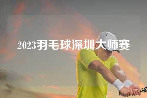 2023羽毛球深圳大师赛