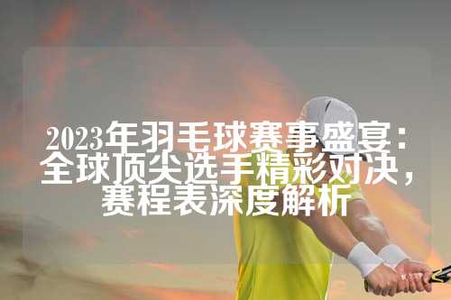 2023年羽毛球赛事盛宴：全球顶尖选手精彩对决，赛程表深度解析