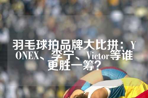 羽毛球拍品牌大比拼：YONEX、李宁、Victor等谁更胜一筹？