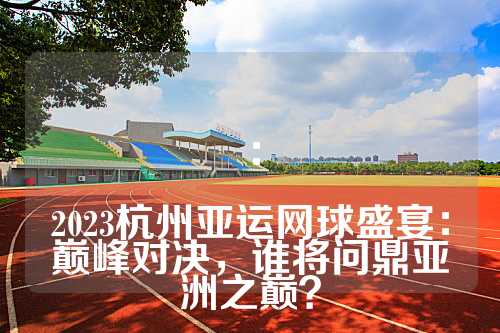 ：

2023杭州亚运网球盛宴：巅峰对决，谁将问鼎亚洲之巅？