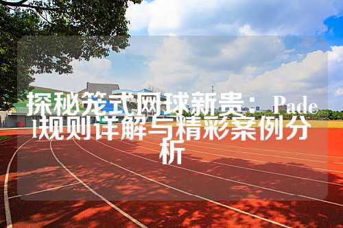 探秘笼式网球新贵：Padel规则详解与精彩案例分析