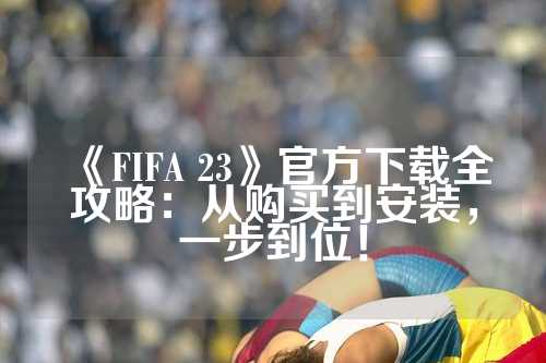 《FIFA 23》官方下载全攻略：从购买到安装，一步到位！