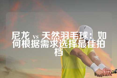 尼龙 vs 天然羽毛球：如何根据需求选择最佳拍档