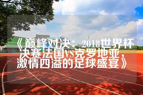 《巅峰对决：2018世界杯决赛法国VS克罗地亚，激情四溢的足球盛宴》