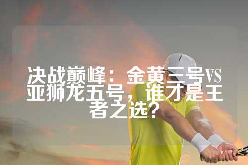 决战巅峰：金黄三号VS亚狮龙五号，谁才是王者之选？