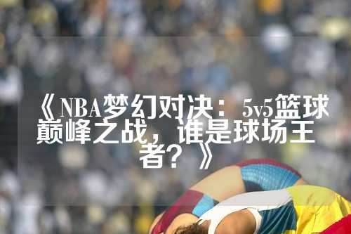 《NBA梦幻对决：5v5篮球巅峰之战，谁是球场王者？》