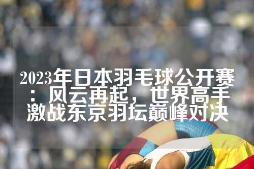 2023年日本羽毛球公开赛：风云再起，世界高手激战东京羽坛巅峰对决