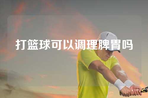 打篮球可以调理脾胃吗