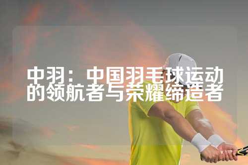 中羽：中国羽毛球运动的领航者与荣耀缔造者