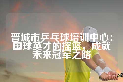 晋城市乒乓球培训中心：国球英才的摇篮，成就未来冠军之路