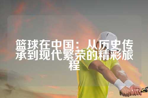 篮球在中国：从历史传承到现代繁荣的精彩旅程