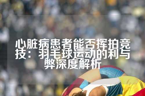 心脏病患者能否挥拍竞技：羽毛球运动的利与弊深度解析