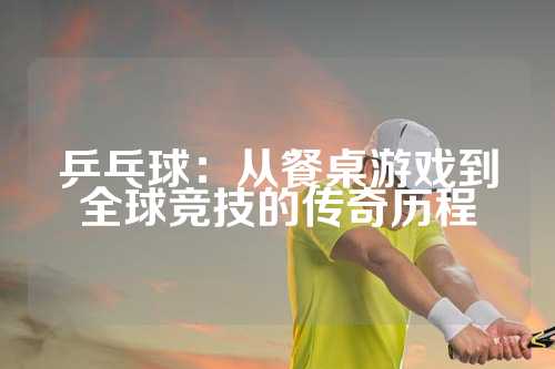 乒乓球：从餐桌游戏到全球竞技的传奇历程