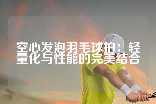 空心发泡羽毛球拍：轻量化与性能的完美结合