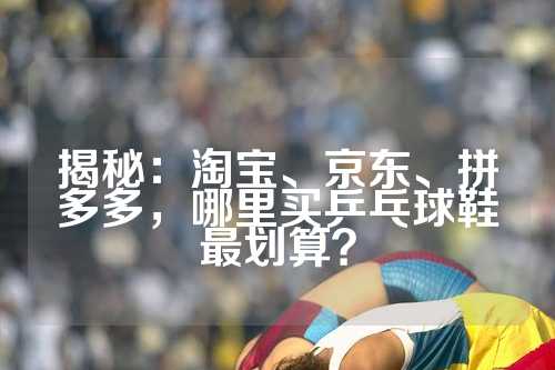 揭秘：淘宝、京东、拼多多，哪里买乒乓球鞋最划算？