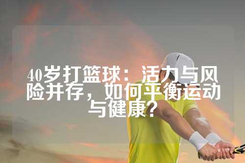 40岁打篮球：活力与风险并存，如何平衡运动与健康？