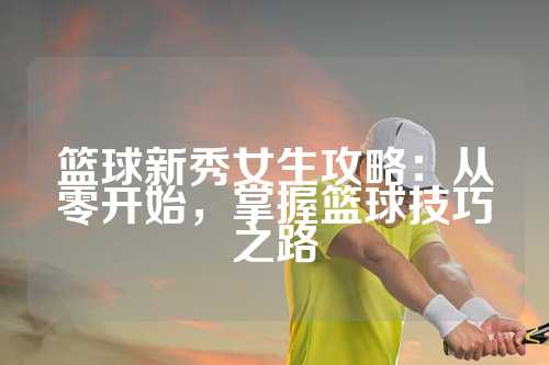 篮球新秀女生攻略：从零开始，掌握篮球技巧之路