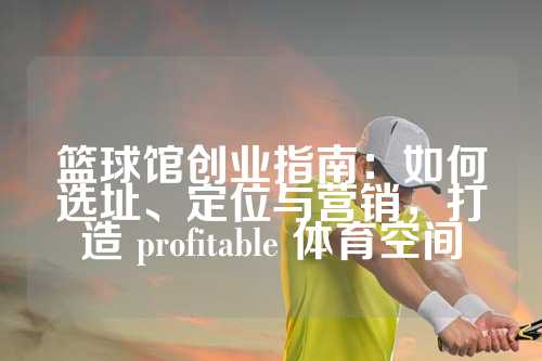 篮球馆创业指南：如何选址、定位与营销，打造 profitable 体育空间