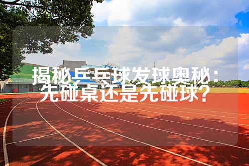 揭秘乒乓球发球奥秘：先碰桌还是先碰球？