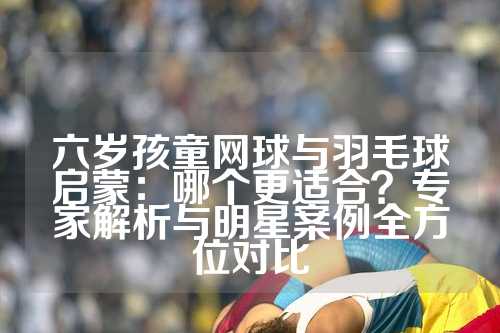 六岁孩童网球与羽毛球启蒙：哪个更适合？专家解析与明星案例全方位对比