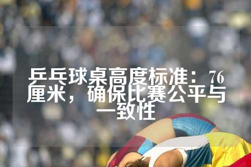 乒乓球桌高度标准：76厘米，确保比赛公平与一致性