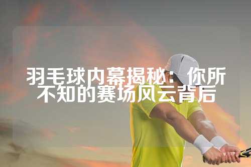 羽毛球内幕揭秘：你所不知的赛场风云背后