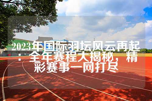 2023年国际羽坛风云再起：全年赛程大揭秘，精彩赛事一网打尽