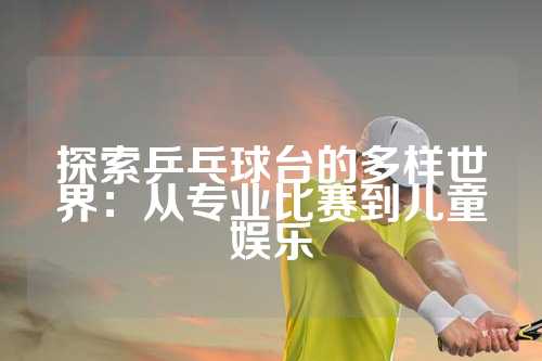 探索乒乓球台的多样世界：从专业比赛到儿童娱乐