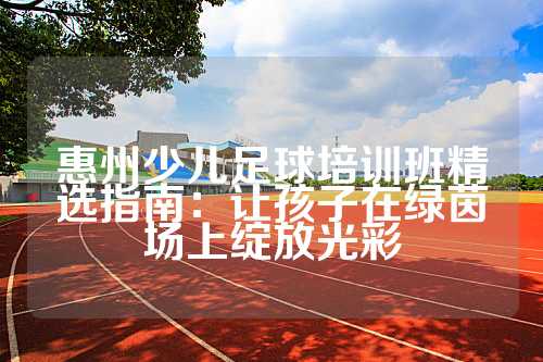 惠州少儿足球培训班精选指南：让孩子在绿茵场上绽放光彩