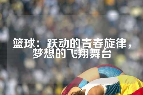 篮球：跃动的青春旋律，梦想的飞翔舞台