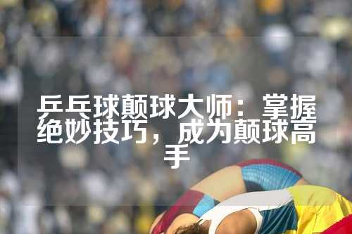 乒乓球颠球大师：掌握绝妙技巧，成为颠球高手
