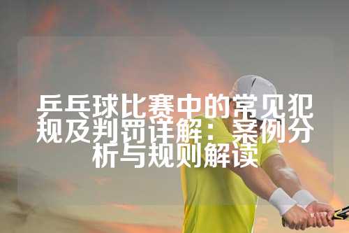 乒乓球比赛中的常见犯规及判罚详解：案例分析与规则解读