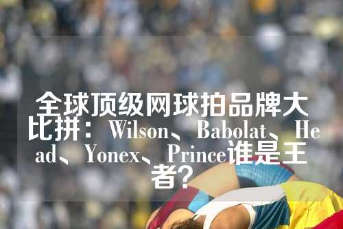 全球顶级网球拍品牌大比拼：Wilson、Babolat、Head、Yonex、Prince谁是王者？