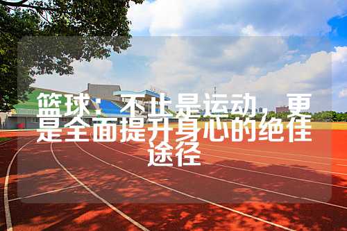 篮球：不止是运动，更是全面提升身心的绝佳途径