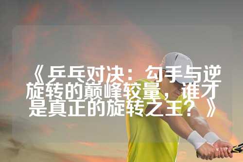 《乒乓对决：勾手与逆旋转的巅峰较量，谁才是真正的旋转之王？》