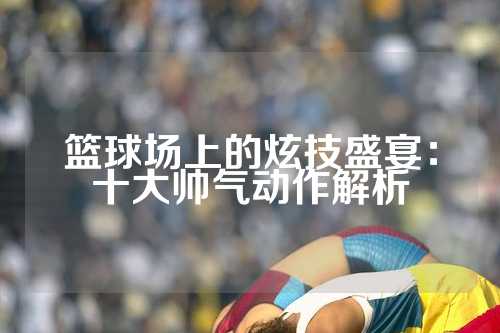 篮球场上的炫技盛宴：十大帅气动作解析