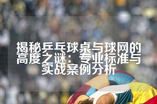 揭秘乒乓球桌与球网的高度之谜：专业标准与实战案例分析