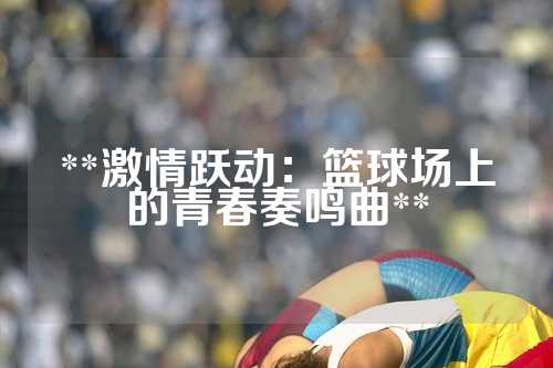 **激情跃动：篮球场上的青春奏鸣曲**