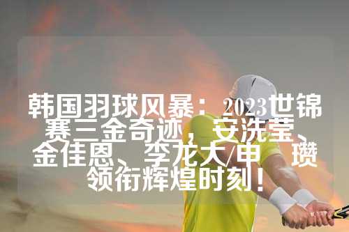 韩国羽球风暴：2023世锦赛三金奇迹，安洗莹、金佳恩、李龙大/申昇瓒领衔辉煌时刻！