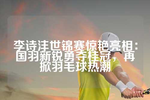 李诗沣世锦赛惊艳亮相：国羽新锐勇夺桂冠，再掀羽毛球热潮