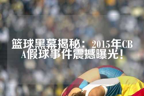 篮球黑幕揭秘：2015年CBA假球事件震撼曝光！