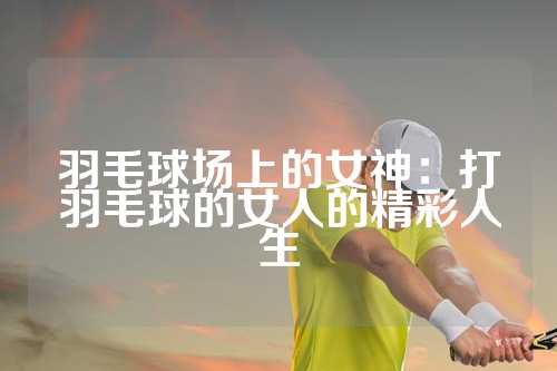 羽毛球场上的女神：打羽毛球的女人的精彩人生