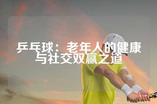 乒乓球：老年人的健康与社交双赢之道