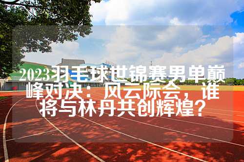 2023羽毛球世锦赛男单巅峰对决：风云际会，谁将与林丹共创辉煌？