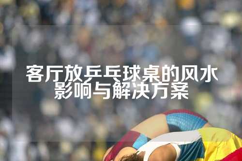 客厅放乒乓球桌的风水影响与解决方案