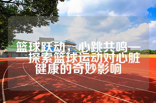 篮球跃动，心跳共鸣——探索篮球运动对心脏健康的奇妙影响