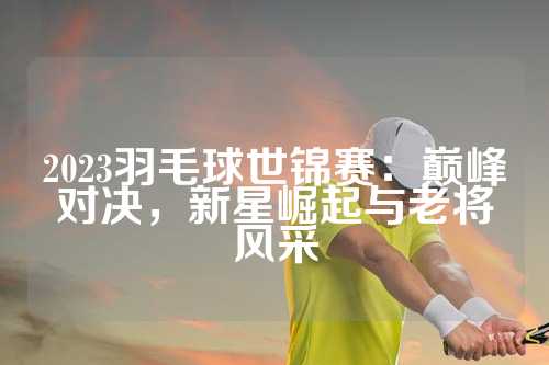 2023羽毛球世锦赛：巅峰对决，新星崛起与老将风采
