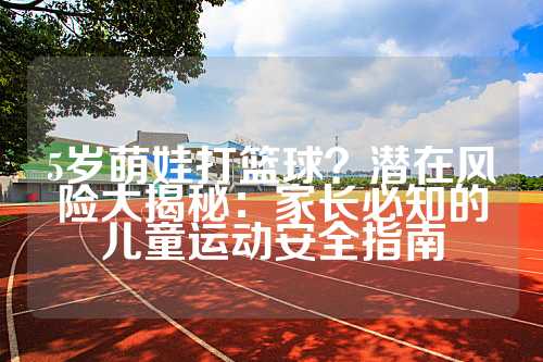5岁萌娃打篮球？潜在风险大揭秘：家长必知的儿童运动安全指南