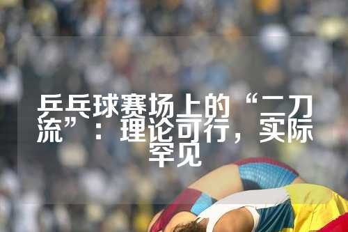 乒乓球赛场上的“二刀流”：理论可行，实际罕见