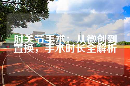 肘关节手术：从微创到置换，手术时长全解析